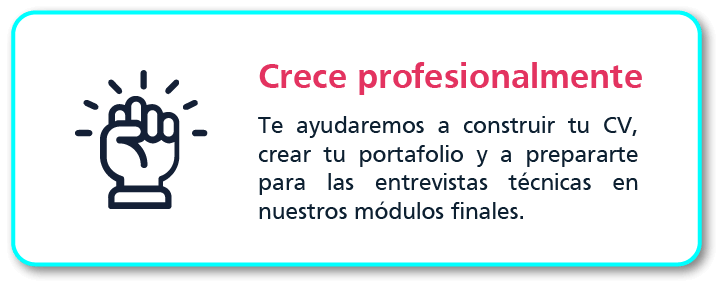 Crece profesionalmente: te ayudamos a construir tu curriculum vitae, crear tu portafolio y a prepararte para las entrevistas técnicas en los módulos finales.